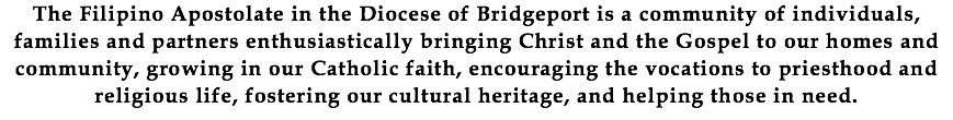 The Filipino Apostolate in the Diocese of Bridgeport is a community of individuals, families and partners enthusiastically bringing Christ and the Gospel to our homes and community, growing in our Catholic faith, encouraging the vocations to priesthood and religious life, fostering our cultural heritage, and helping those in need.