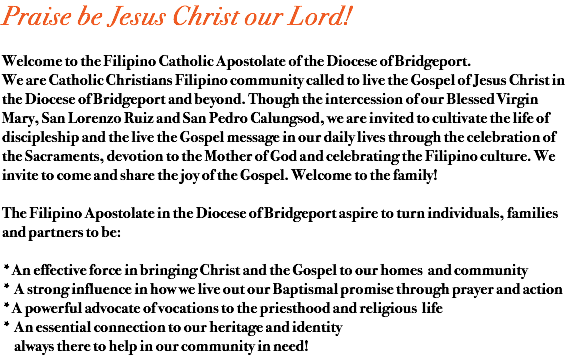 Praise be Jesus Christ our Lord! Welcome to the Filipino Catholic Apostolate of the Diocese of Bridgeport. We are Catholic Christians Filipino community called to live the Gospel of Jesus Christ in the Diocese of Bridgeport and beyond. Though the intercession of our Blessed Virgin Mary, San Lorenzo Ruiz and San Pedro Calungsod, we are invited to cultivate the life of discipleship and the live the Gospel message in our daily lives through the celebration of the Sacraments, devotion to the Mother of God and celebrating the Filipino culture. We invite to come and share the joy of the Gospel. Welcome to the family! The Filipino Apostolate in the Diocese of Bridgeport aspire to turn individuals, families and partners to be: *An effective force in bringing Christ and the Gospel to our homes and community * A strong influence in how we live out our Baptismal promise through prayer and action *A powerful advocate of vocations to the priesthood and religious life * An essential connection to our heritage and identity always there to help in our community in need!